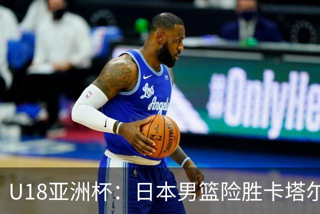 U18亚洲杯：日本男篮险胜卡塔尔晋级八强 穆萨打满全场空砍46分